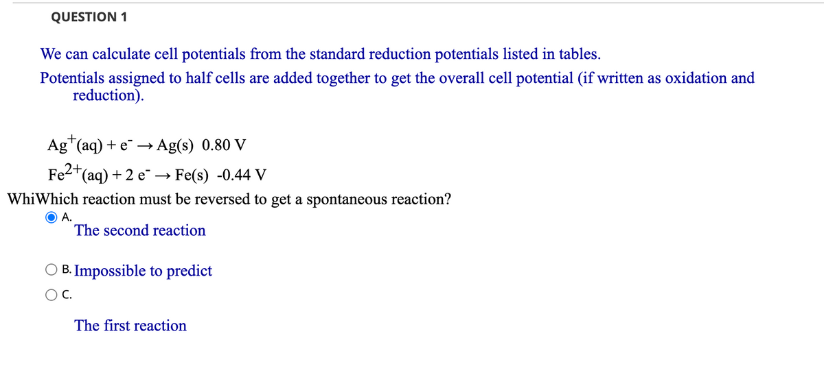 QUESTION 1
We can calculate cell potentials from the standard reduction potentials listed in tables.
Potentials assigned to half cells are added together to get the overall cell potential (if written as oxidation and
reduction).
Ag+(aq) + e¯ → Ag(s) 0.80 V
Fe²+ (aq) + 2 e Fe(s) -0.44 V
WhiWhich reaction must be reversed to get a spontaneous reaction?
A.
The second reaction
B. Impossible to predict
C.
The first reaction