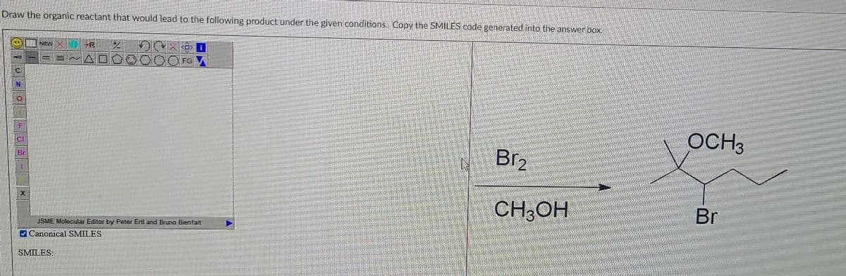 Draw the organic reactant that would lead to the following product under the given conditions. Copy the SMILES code generated into the answer box.
N
0
F
ad
Bi
X
NEW
R
SMILES:
*
FG
JSME Molecular Editor by Peter Erti and Bruno Bienfait
Canonical SMILES
Br₂
CH3OH
OCH3
Br