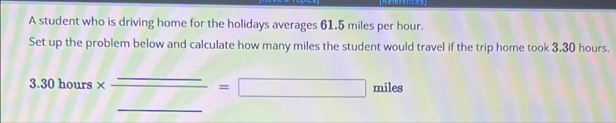 [References]
A student who is driving home for the holidays averages 61.5 miles per hour.
Set up the problem below and calculate how many miles the student would travel if the trip home took 3.30 hours.
3.30 hours x
miles