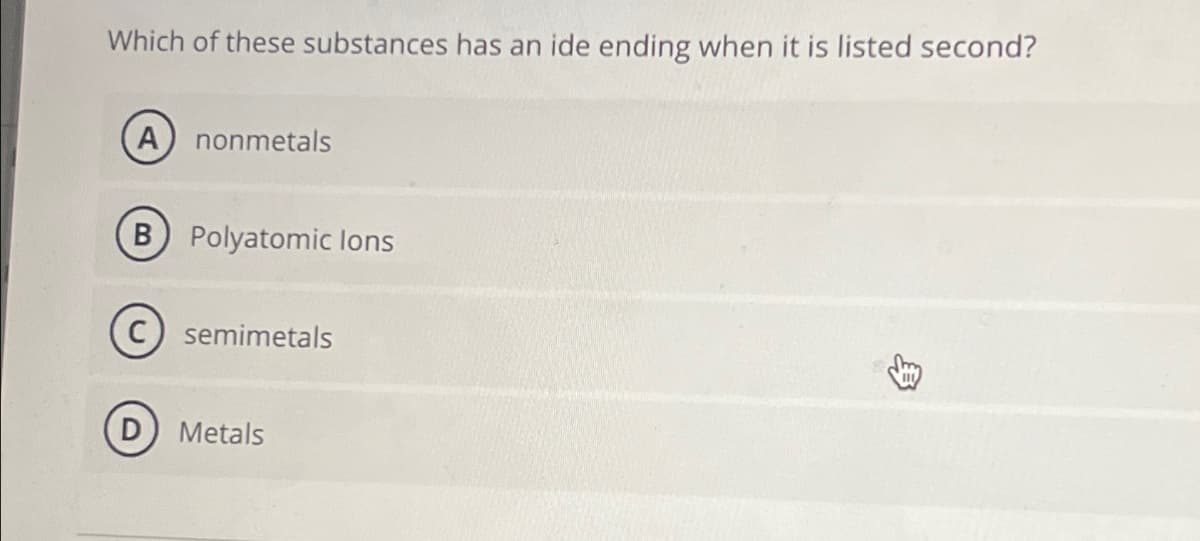 Which of these substances has an ide ending when it is listed second?
A nonmetals
B Polyatomic lons
(C) semimetals
(D) Metals
B