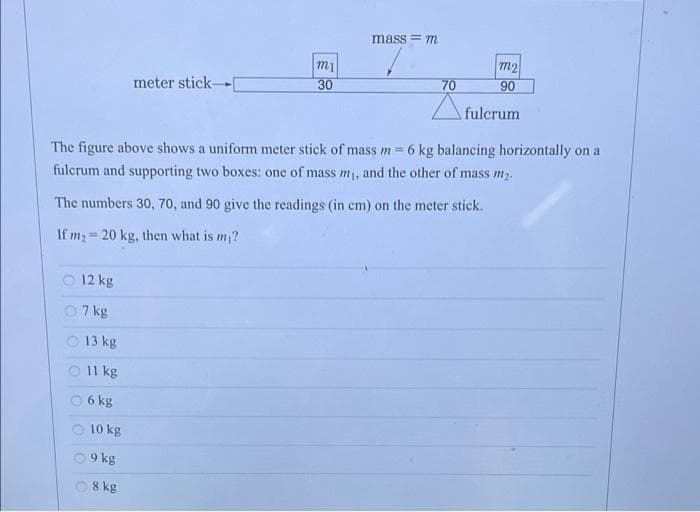 mass = m
m2
meter stick-
30
70
90
Afulcrum
The figure above shows a uniform meter stick of mass m =
6 kg balancing horizontally on a
fulcrum and supporting two boxes: one of mass m, and the other of mass m2.
The numbers 30, 70, and 90 give the readings (in cm) on the meter stick.
If m2 = 20 kg, then what is m?
12 kg
7 kg
O 13 kg
O Il kg
6 kg
O 10 kg
O 9 kg
O 8 kg
