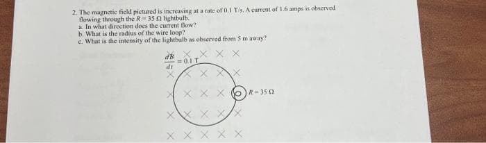 2. The magnetic field pictured is increasing at a rate of 0.1 T/s. A current of 1.6 amps is observed
flowing through the R= 35 0 lightbulb.
a In what direction does the current flow?
b. What is the radius of the wire loop?
c. What is the intensity of the lightbulb as observed from 5 m away?
X.X X X
dt
X X X X 6R-35 a
x x X X X
