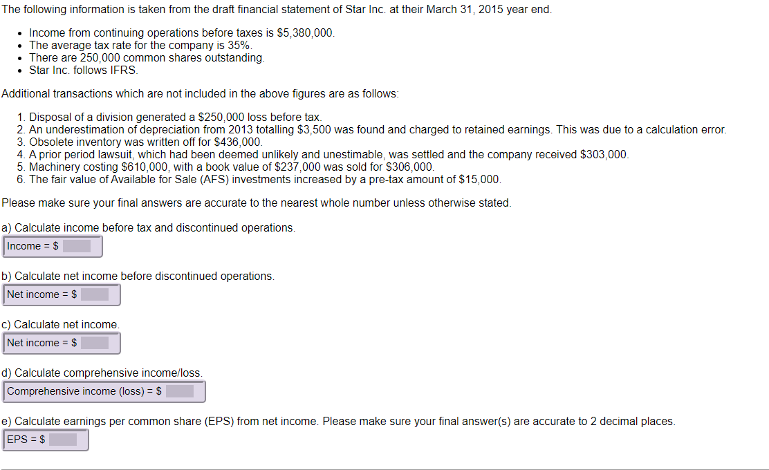 The following information is taken from the draft financial statement of Star Inc. at their March 31, 2015 year end.
• Income from continuing operations before taxes is $5,380,000.
• The average tax rate for the company is 35%.
• There are 250,000 common shares outstanding.
• Star Inc. follows IFRS.
Additional transactions which are not included in the above figures are as follows:
1. Disposal of a division generated a $250,000 loss before tax.
2. An underestimation of depreciation from 2013 totalling $3,500 was found and charged to retained earnings. This was due to a calculation error.
3. Obsolete inventory was written off for $436,000.
4. A prior period lawsuit, which had been deemed unlikely and unestimable, was settled and the company received $303,000.
5. Machinery costing $610,000, with a book value of $237,000 was sold for $306,000.
6. The fair value of Available for Sale (AFS) investments increased by a pre-tax amount of $15,000.
Please make sure your final answers are accurate to the nearest whole number unless otherwise stated.
a) Calculate income before tax and discontinued operations.
Income = $
b) Calculate net income before discontinued operations.
Net income = $
c) Calculate net income.
Net income = $
d) Calculate comprehensive income/loss.
Comprehensive income (loss) = $
e) Calculate earnings per common share (EPS) from net income. Please make sure your final answer(s) are accurate to 2 decimal places.
EPS = $
