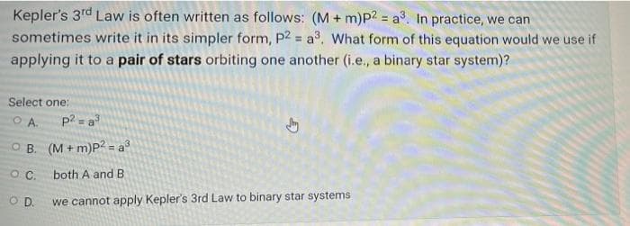 Kepler's 3rd Law is often written as follows: (M + m)P2 = a³, In practice, we can
sometimes write it in its simpler form, P2 = a3. What form of this equation would we use if
%3D
applying it to a pair of stars orbiting one another (i.e., a binary star system)?
Select one:
OA.
p? = a
OB. (M+ m)P2 = a°
both A and B
we cannot apply Kepler's 3rd Law to binary star systems
OD.
