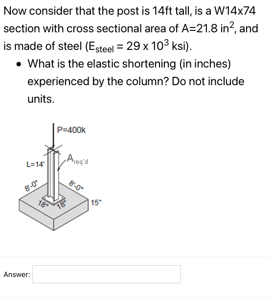 Now consider that the post is 14ft tall, is a W14x74
section with cross sectional area of A=21.8 in?, and
is made of steel (Esteel = 29 x 10³ ksi).
• What is the elastic shortening (in inches)
experienced by the column? Do not include
units.
P=400k
Areq'd
L=14'
8'-0"
8'-0"
18
| 15"
Answer:
