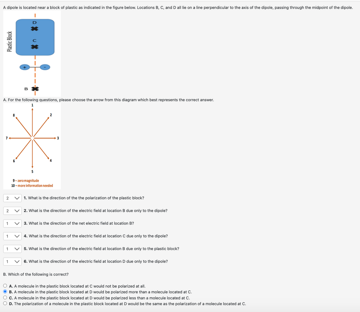 A dipole is located near a block of plastic as indicated in the figure below. Locations B, C, and D all lie on a line perpendicular to the axis of the dipole, passing through the midpoint of the dipole.
Plastic Block
B
A. For the following questions, please choose the arrow from this diagram which best represents the correct answer.
1
8
5
9-zero magnitude
10-more information needed
3
2
1. What is the direction of the the polarization of the plastic block?
2
2. What is the direction of the electric field at location B due only to the dipole?
1
3. What is the direction of the net electric field at location B?
1
4. What is the direction of the electric field at location C due only to the dipole?
1
5. What is the direction of the electric field at location B due only to the plastic block?
1
6. What is the direction of the electric field at location D due only to the dipole?
B. Which of the following is correct?
A. A molecule in the plastic block located at C would not be polarized at all.
B. A molecule in the plastic block located at D would be polarized more than a molecule located at C.
C. A molecule in the plastic block located at D would be polarized less than a molecule located at C.
D. The polarization of a molecule in the plastic block located at D would be the same as the polarization of a molecule located at C.