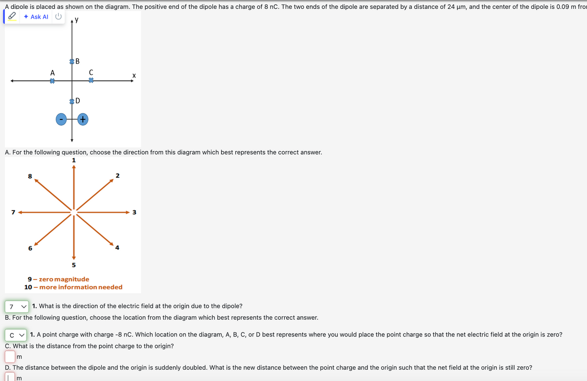 A dipole is placed as shown on the diagram. The positive end of the dipole has a charge of 8 nC. The two ends of the dipole are separated by a distance of 24 μm, and the center of the dipole is 0.09 m fro
Ask Al
y
A
*B
C
*D
A. For the following question, choose the direction from this diagram which best represents the correct answer.
1
7
6
5
2
9-zero magnitude
10- more information needed
3
7
<
1. What is the direction of the electric field at the origin due to the dipole?
B. For the following question, choose the location from the diagram which best represents the correct answer.
C ✓ 1. A point charge with charge -8 nC. Which location on the diagram, A, B, C, or D best represents where you would place the point charge so that the net electric field at the origin is zero?
C. What is the distance from the point charge to the origin?
m
D. The distance between the dipole and the origin is suddenly doubled. What is the new distance between the point charge and the origin such that the net field at the origin is still zero?
m