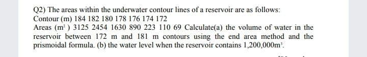 Q2) The areas within the underwater contour lines of a reservoir are as follows:
Contour (m) 184 182 180 178 176 174 172
Areas (m²) 3125 2454 1630 890 223 110 69 Calculate(a) the volume of water in the
reservoir between 172 m and 181 m contours using the end area method and the
prismoidal formula. (b) the water level when the reservoir contains 1,200,000m³.