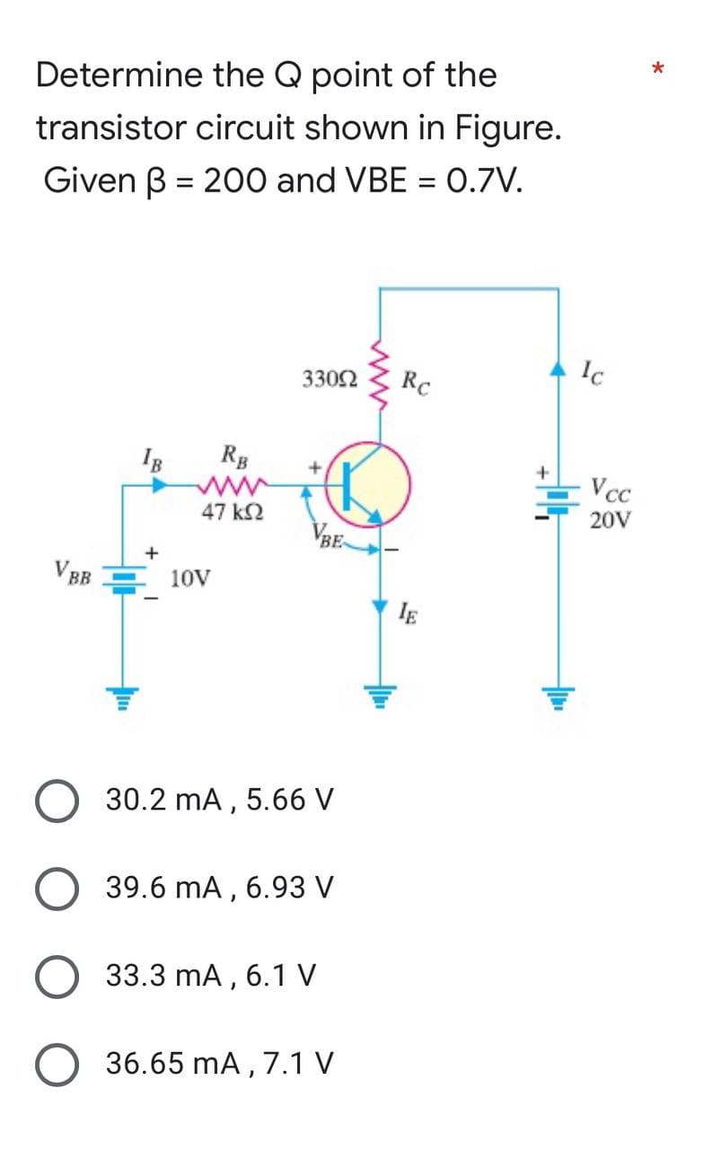 Determine the Q point of the
transistor circuit shown in Figure.
Given B= 200 and VBE = 0.7V.
330Ω
Rc
+
IB
VBB
+
RB
47 ΚΩ
10V
30.2 mA, 5.66 V
39.6 mA, 6.93 V
33.3 mA, 6.1 V
36.65 mA, 7.1 V
IE
Ic
Vcc
20V
*