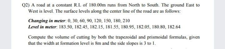 Q2) A road at a constant R.L of 180.00m runs from North to South. The ground East to
West is level. The surface levels along the center line of the road are as follows:
Changing in meter: 0, 30, 60, 90, 120, 150, 180, 210
Level in meter: 183.50, 182.45, 182.15, 181.55, 180.95, 182.05, 180.80, 182.64
Compute the volume of cutting by both the trapezoidal and prismoidal formulas, given
that the width at formation level is 8m and the side slopes is 3 to 1.