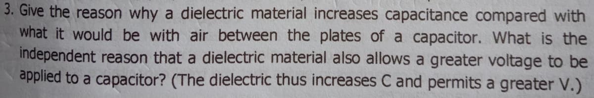 3. Give the reason why a dielectric material increases capacitance compared with
what it would be with air between the plates of a capacitor. What is the
independent reason that a dielectric material also allows a greater voltage to be
applied to a capacitor? (The dielectric thus increases C and permits a greater V.)
