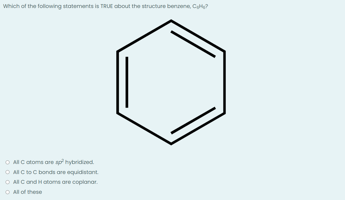 Which of the following statements is TRUE about the structure benzene, C6H₁?
O All C atoms are sp² hybridized.
O All C to C bonds are equidistant.
O All C and H atoms are coplanar.
O All of these