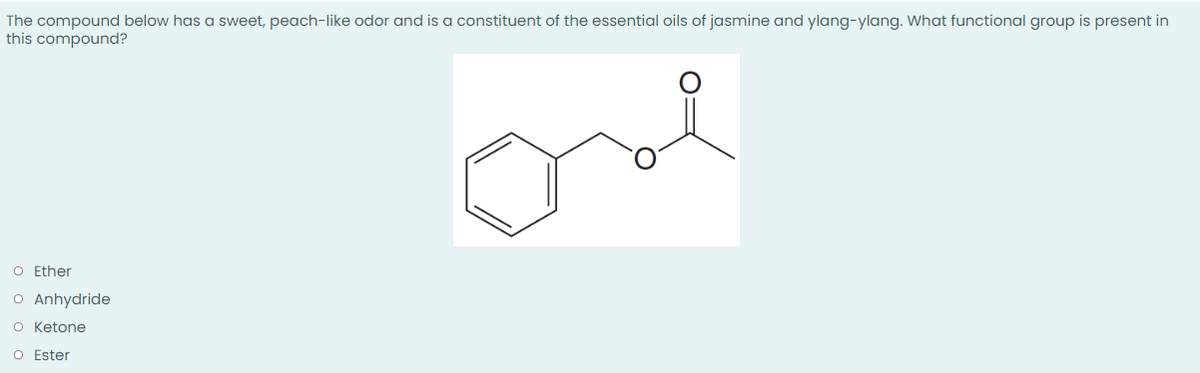 The compound below has a sweet, peach-like odor and is a constituent of the essential oils of jasmine and ylang-ylang. What functional group is present in
this compound?
O Ether
O Anhydride
O Ketone
O Ester