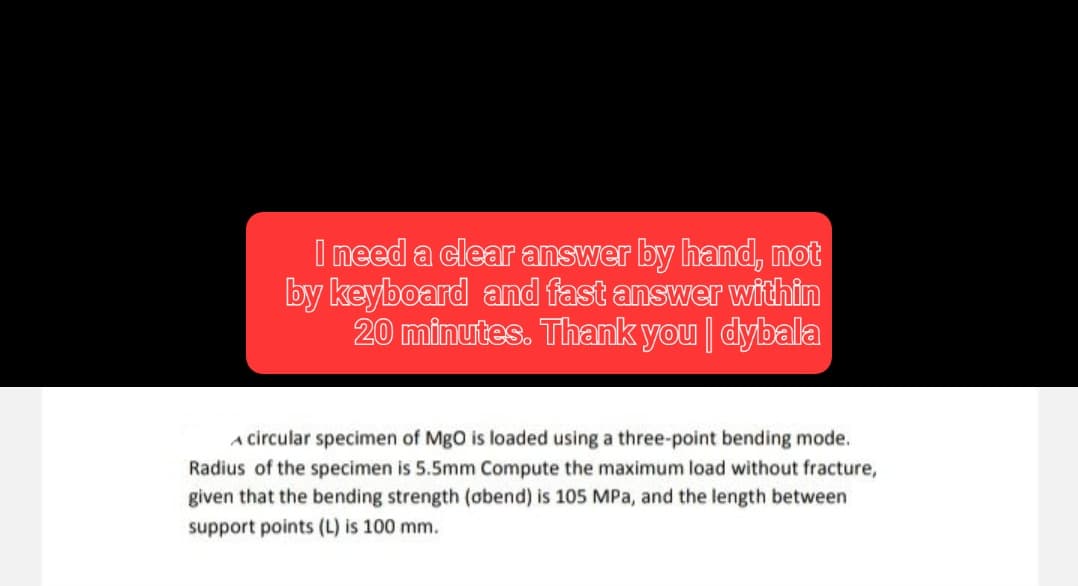 I need a clear answer by hand, not
by keyboard and fast answer within
20 minutes. Thank you | dybala
A circular specimen of MgO is loaded using a three-point bending mode.
Radius of the specimen is 5.5mm Compute the maximum load without fracture,
given that the bending strength (abend) is 105 MPa, and the length between
support points (L) is 100 mm.