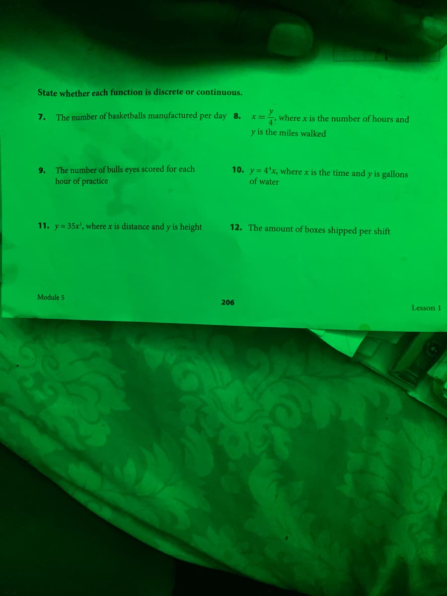 State whether each function is discrete or continuous.
7. The number of basketballs manufactured per day 8.
=, where x is the number of hours and
x3D
y is the miles walked
9. The number of bulls eyes scored for each
hour of practice
10. y = 4*x, where x is the time and y is gallons
of water
11. y = 35x', where x is distance and y is height
12. The amount of bo
shipped per shift
Module 5
206
Lesson 1
