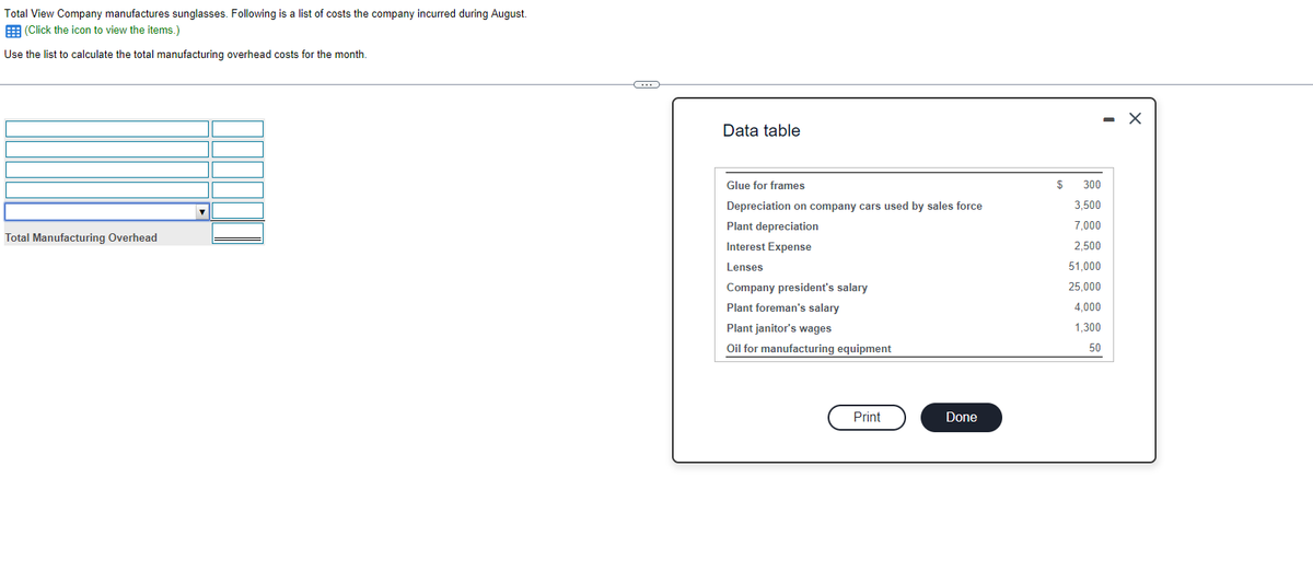 Total View Company manufactures sunglasses. Following is a list of costs the company incurred during August.
(Click the icon to view the items.)
Use the list to calculate the total manufacturing overhead costs for the month.
Total Manufacturing Overhead
C
Data table
Glue for frames
Depreciation on company cars used by sales force
Plant depreciation
Interest Expense
Lenses
Company president's salary
Plant foreman's salary
Plant janitor's wages
Oil for manufacturing equipment
Print
Done
$
300
3,500
7,000
2,500
51,000
25,000
4,000
1,300
50
- X