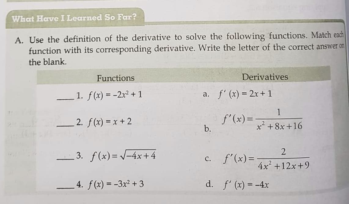 What Have I Learned So Far?
A. Use the definition of the derivative to solve the following functions. Match each
function with its corresponding derivative. Write the letter of the correct answer on
the blank.
Functions
Derivatives
1. f(x) = -2x2 + 1
a. f' (x) = 2x+ 1
1
2. f(x) = x + 2
f'(x)=
b.
x +8x+16
2
-3. f(x)= /-4x + 4
2
c. f'(x)=-
4x +12x +9
4. f(x) = -3x² + 3
d. f' (x) = -4x
