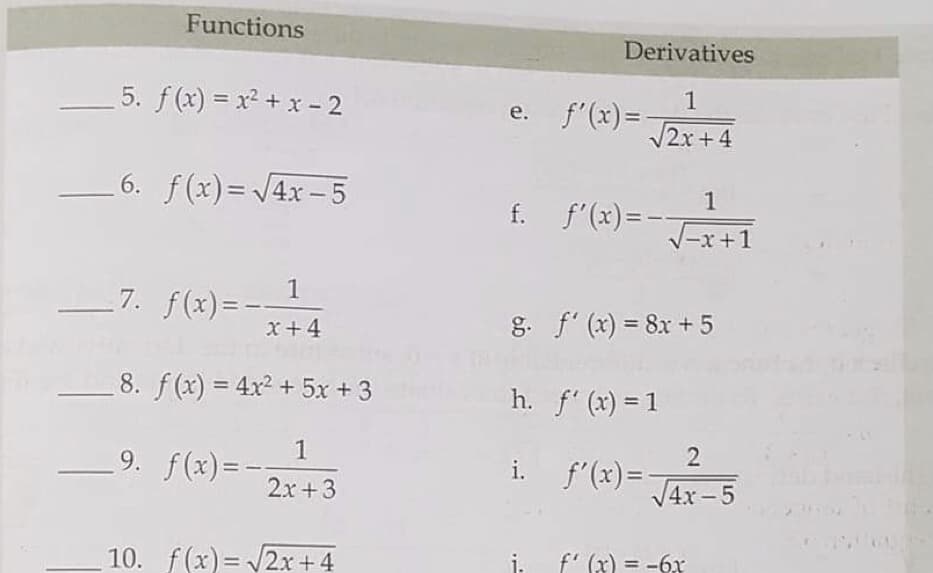 Functions
Derivatives
5. f(x) = x² + x - 2
1
e. f'(x)=
%3D
2x+4
6. f(x)= 4x -5
1
f. f'(x)=-
-x+1
1
7. f(x)=-
x+4
g. f' (x) = 8x + 5
%3D
8. f(x) = 4x2 + 5x + 3
%3D
h. f' (x) = 1
9. f(x)= -
2x+3
2
i. f'(x)=-
V4x – 5
10. f(x) = 2x+ 4
i.
f' (x) = -6x
