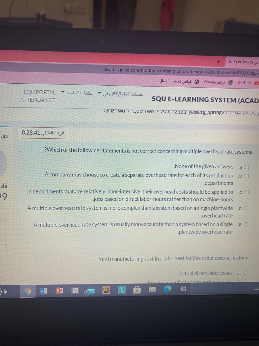 x Quiz Two (5 jo
elearn.squ.edu.om/mod/quiz/attempt.php?attempt%3D1724387&cmid%38703188pa
.. Jlaell äjlazl jilgö 6 Google bils A YouTube O
SQU PORTAL
خدمات التعلم الإلكتروني •
ATTENDANCE
SQU E-LEARNING SYSTEM (ACAD
QUIZ Two / Quiz iwo / ATCTZIZI_yasserg springzI| Aleel ell
الوقت المتبقي 0:28:41
?Which of the following statements is not correct concerning multiple overhead rate systems
None of the given answers .a O
A company may choose to create a separate overhead rate for each of its production .b O
.departments
shi
In departments that are relatively labor-intensive, their overhead costs should be applied to .c O
jobs based on direct labor-hours rather than on machine-hours
A multiple overhead rate system is more complex than a system based on a single plantwide .d O
.overhead rate
A multiple overhead rate system is usually more accurate than a system based on a single e O
plantwide overhead rate
:Total manufacturing cost in a job-sheet for job-order costing, includes
Actual direct labor costs
.a
Anplied man
ring overbead.cocts
