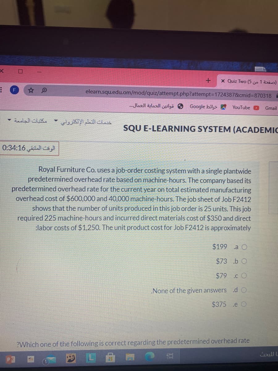 x Quiz Two (5 je 1 aráo)
elearn.squ.edu.om/mod/quiz/attempt.php?attempt=1724387&cmid%=870318 E
قوانين الحماية العمال. . .
Google hiljs
YouTube
Gmail
مكتبات الجامعة -
خدمات التعلم الإلكتروني
SQU E-LEARNING SYSTEM (ACADEMIC
الوقت المتبقي 0:34:16
Royal Furniture Co. uses a job-order costing system with a single plantwide
predetermined overhead rate based on machine-hours. The company based its
predetermined overhead rate for the current year on total estimated manufacturing
overhead cost of $600,000 and 40,000 machine-hours. The job sheet of Job F2412
shows that the number of units produced in this job order is 25 units. This job
required 225 machine-hours and incurred direct materials cost of $350 and direct
:labor costs of $1,250. The unit product cost for Job F2412 is approximately
$199 .a O
$73 .b O
$79 .c O
.None of the given answers .d O
$375 .e O
?Which one of the following is correct regarding the predetermined overhead rate
直
