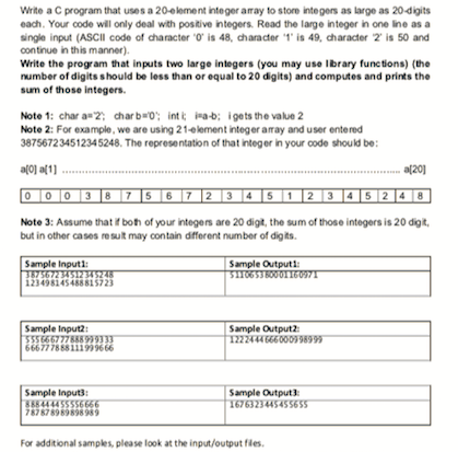 Write a C program that uses a 20element integer amay to store integers as large as 20-digits
each. Your code wil only deal with postive integers. Read the large integer in one ine as a
single input (ASCII code of character O is 48, charader 1 is 49, character 2 is 50 and
continue in this manner).
Write the program that inputs two large integers (you may use Ibrary functions) (the
number of digits should be less than or equal to 20 digits) and computes and prints the
sum of those integers.
Note 1: char a2; charb0: intt rab; igets the value 2
Note 2: For example, we are using 21element integer amray and user entered
387567234512345248. The representation of that integer in your code should be:
af0] a[1]
a(20]
[0 |0 |0 |3 ]8 |7 |5 |6 |7 |2 |3 |4 |5 |1|2 |3 |4|5|2 |4 |8|
Note 3: Assume that r boh of your integens are 20 digt, the sum of those integers is 20 digt.
but in other cases resut may contain dfferent number of digits.
Sample Inputi
Sample Outputi
12349814548815723
Sample Input:
Sample Outputz
12224440009w
Sample Inputs:
S444455556666
787878989858 989
Sample Output
16763234454556SS
