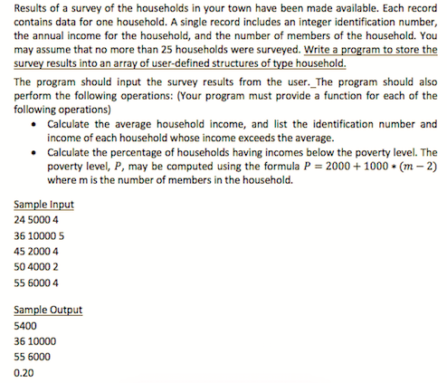 Results of a survey of the households in your town have been made available. Each record
contains data for one household. A single record includes an integer identification number,
the annual income for the household, and the number of members of the household. You
may assume that no more than 25 households were surveyed. Write a program to store the
survey results into an array of user-defined structures of type household.
The program should input the survey results from the user._The program should also
perform the following operations: (Your program must provide a function for each of the
following operations)
• Calculate the average household income, and list the identification number and
income of each household whose income exceeds the average.
• Calculate the percentage of households having incomes below the poverty level. The
poverty level, P, may be computed using the formula P = 2000 + 1000 • (m – 2)
where m is the number of members in the household.
