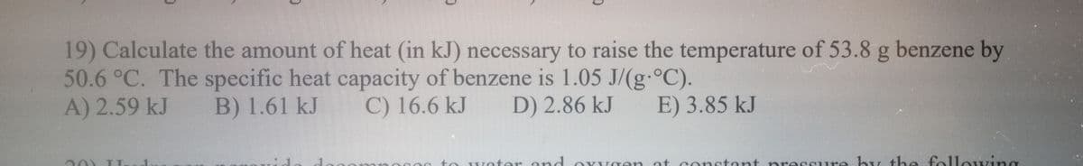 19) Calculate the amount of heat (in kJ) necessary to raise the temperature of 53.8 g benzene by
50.6 °C. The specific heat capacity of benzene is 1.05 J/(g-°C).
A) 2.59 kJ
B) 1.61 kJ
C) 16.6 kJ
D) 2.86 kJ
E) 3.85 kJ
woter ond
at conctont pressure by the fol
lowing
