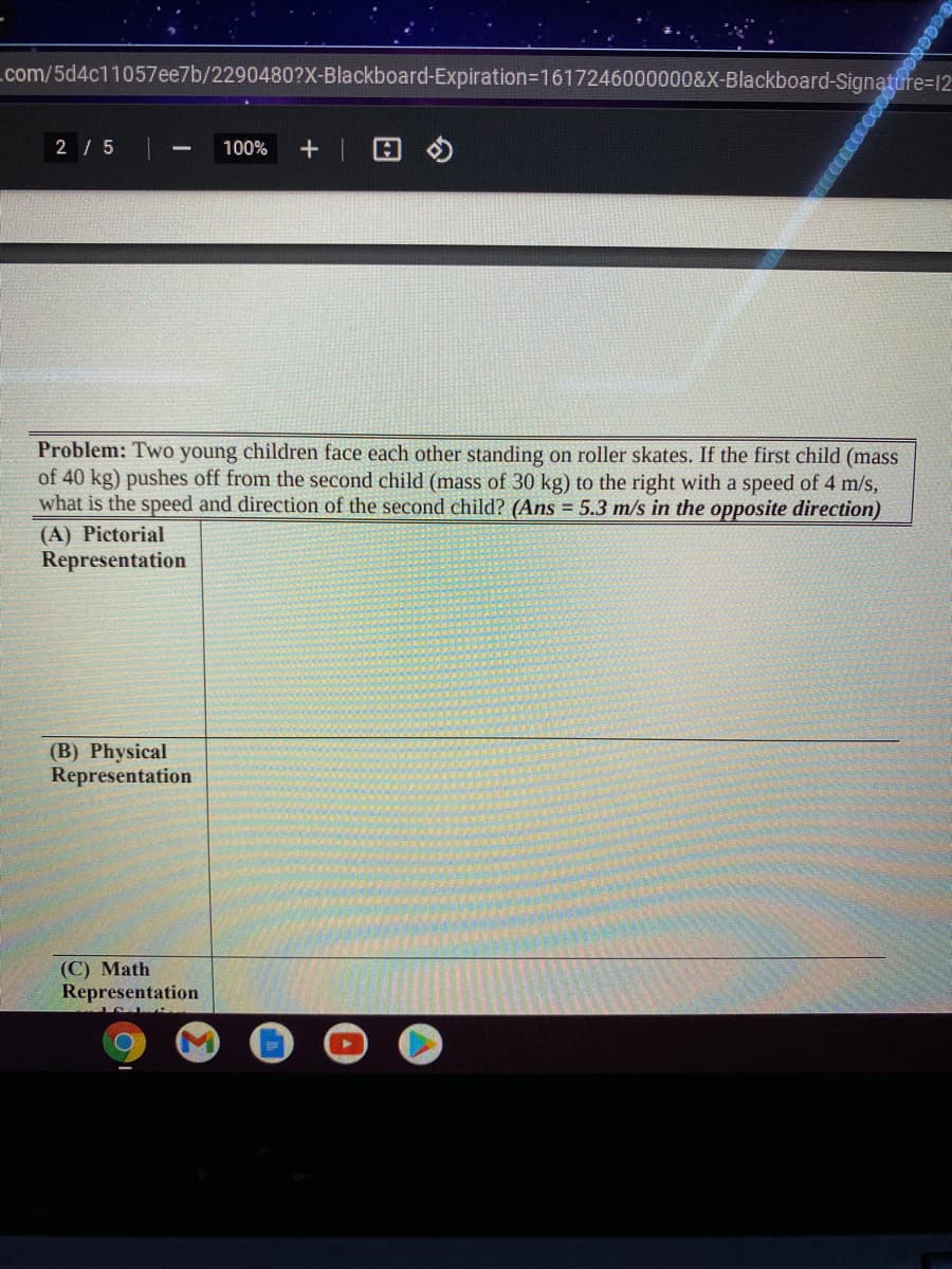 com/5d4c11057ee7b/2290480?X-Blackboard-Expiration=D1617246000000&X-Blackboard-Signature=12
2 / 5
100%
Problem: Two young children face each other standing on roller skates. If the first child (mass
of 40 kg) pushes off from the second child (mass of 30 kg) to the right with a speed of 4 m/s,
what is the speed and direction of the second child? (Ans = 5.3 m/s in the opposite direction)
(A) Pictorial
Representation
(B) Physical
Representation
(С) Math
Representation
