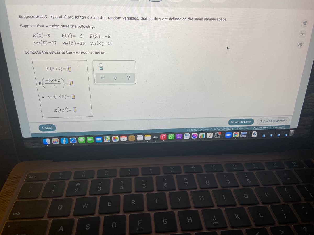 Suppose that X, Y, and Z are jointly distributed random variables, that is, they are defined on the same sample space.
Suppose that we also have the following.
E (X)=9
E (Y)=-5
Var(X)=37 Var(Y)=23 Var(Z)= 24
E (Z)=-6
00
Compute the values of the expressions below.
E (Y+2)= []
믐
-5X+Z
-5
4- Var(-5Y)= D
E (4Z?) = D
Save For Later
Submit Assignment
Check
2022 McGraw Hill LLC. All Rights Reserved. Terms of Use Privacy Center Accessibility
tv
DII
23
17
esc
%23
24
4.
5
6.
7
T
Y
U
W
tab
G
S
.. ..
