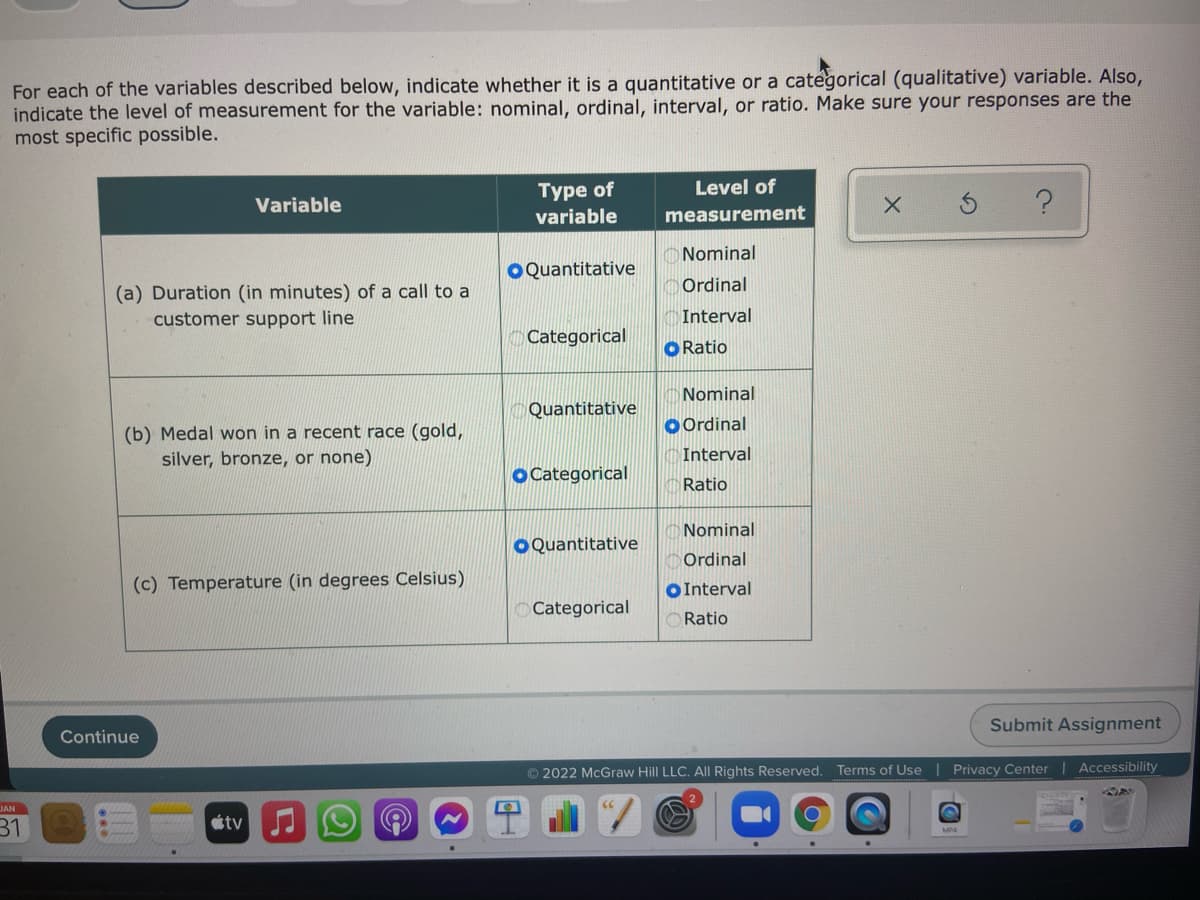 For each of the variables described below, indicate whether it is a quantitative or a categorical (qualitative) variable. Also,
indicate the level of measurement for the variable: nominal, ordinal, interval, or ratio. Make sure your responses are the
most specific possible.
Type of
Level of
Variable
variable
measurement
Nominal
OQuantitative
Ordinal
(a) Duration (in minutes) of a call to a
customer support line
Interval
Categorical
O Ratio
Nominal
Quantitative
O Ordinal
(b) Medal won in a recent race (gold,
silver, bronze, or none)
Interval
O Categorical
Ratio
Nominal
O Quantitative
Ordinal
(c) Temperature (in degrees Celsius)
OInterval
Categorical
Ratio
Submit Assignment
Continue
© 2022 McGraw Hill LLC. All Rights Reserved. Terms of Use | Privacy Center | Accessibility
JAN
31
étv
