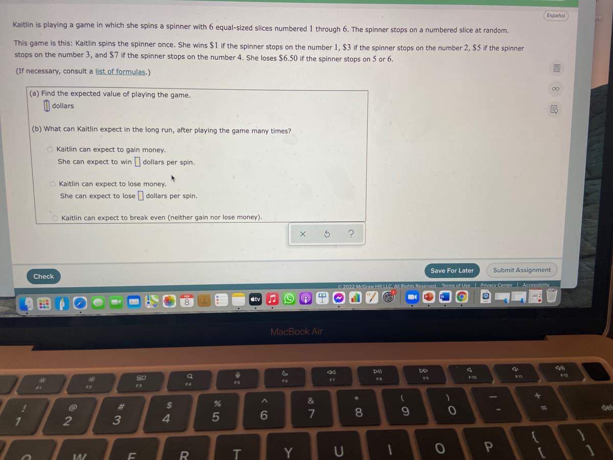 Español
Kaitlin is playing a game in which she spins a spinner with 6 equal-sized slices numbered 1 through 6. The spinner stops on a numbered slice at random.
This game is this: Kaitlin spins the spinner once. She wins $1 if the spinner stops on the number 1, $3 if the spinner stops on the number 2, $5 if the spinner
stops on the number 3, and $7 if the spinner stops on the number 4. She loses $6.50 if the spinner stops on 5 or 6.
(If necessary, consult a list of formulas.)
00
(a) Find the expected value of playing the game.
| dollars
(b) What can Kaitlin expect in the long run, after playing the game many times?
O Kaitlin can expect to gain money.
She can expect to win dollars per spin.
O Kaitlin can expect to lose money.
She can expect to lose dollars per spin.
O Kaitlin can expect to break even (neither gain nor lose money).
Save For Later
Submit Assignment
Check
2022 McGraw HilL LLC. AlLRiahts Reserved. Terms of Use Privacy Center Accessibility
étv
8
MacBook Air
DII
F9
F10
F11
F7
FB
F6
F4
F2
F3
F1
&
@
23
2$
del
4.
5
7
8
71
2
Y
U
LL
