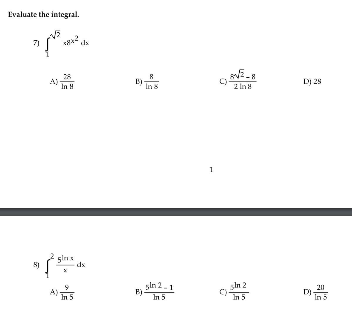 Evaluate the integral.
X8x2
dx
7)
gV2 - 8
28
A)
In 8
8
B)
In 8
D) 28
2 In 8
1
5ln x
dx
8)
9
A)
In 5
5ln 2 - 1
B)
In 5
5ln 2
In 5
20
D)
In 5
