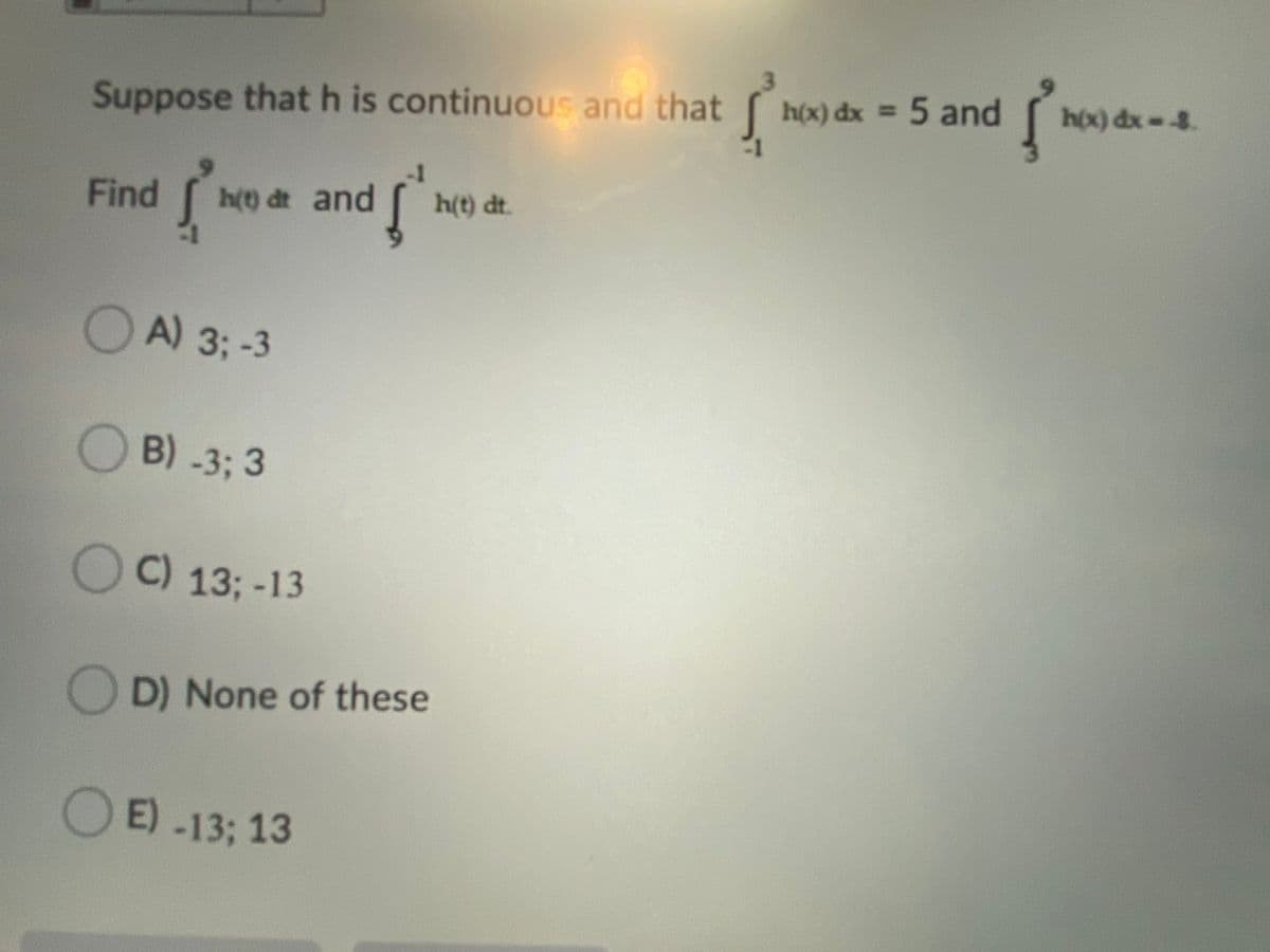 h(x) dx = 5 and
hox) dx--8.
Suppose that h is continuous and that
Find
h(t) dt and
h(t) dt.
A) 3;-3
B) -3; 3
C) 13; -13
D) None of these
E) -13; 13
