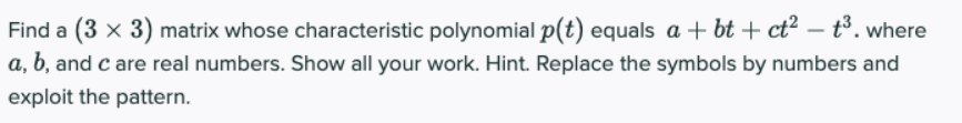 t3. where
Find a (3 x 3) matrix whose characteristic polynomial p(t) equals a + bt + ct² -
a, b, and c are real numbers. Show all your work. Hint. Replace the symbols by numbers and
exploit the pattern.
