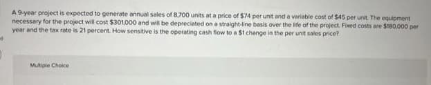 A 9-year project is expected to generate annual sales of 8,700 units at a price of $74 per unit and a variable cost of $45 per unit. The equipment
necessary for the project will cost $301,000 and will be depreciated on a straight-line basis over the life of the project. Fixed costs are $180,000 per
year and the tax rate is 21 percent. How sensitive is the operating cash flow to a $1 change in the per unit sales price?
Multiple Choice