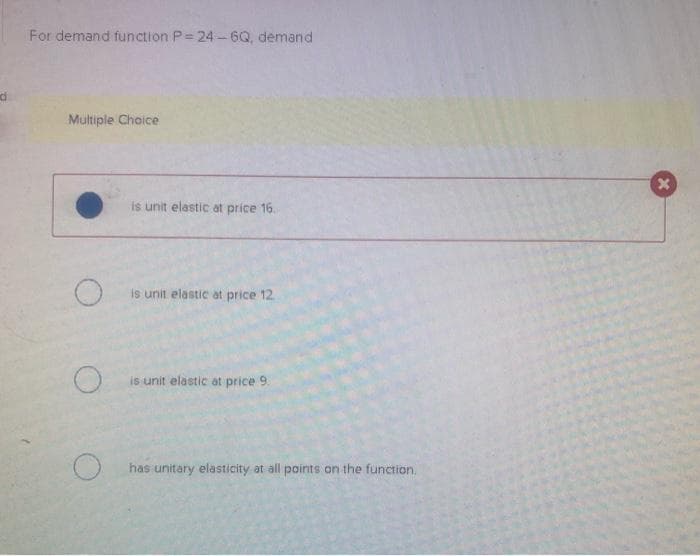 For demand function P=24-6Q, demand
Multiple Choice
O
is unit elastic at price 16.
is unit elastic at price 12
is unit elastic at price 9.
has unitary elasticity at all points on the function.