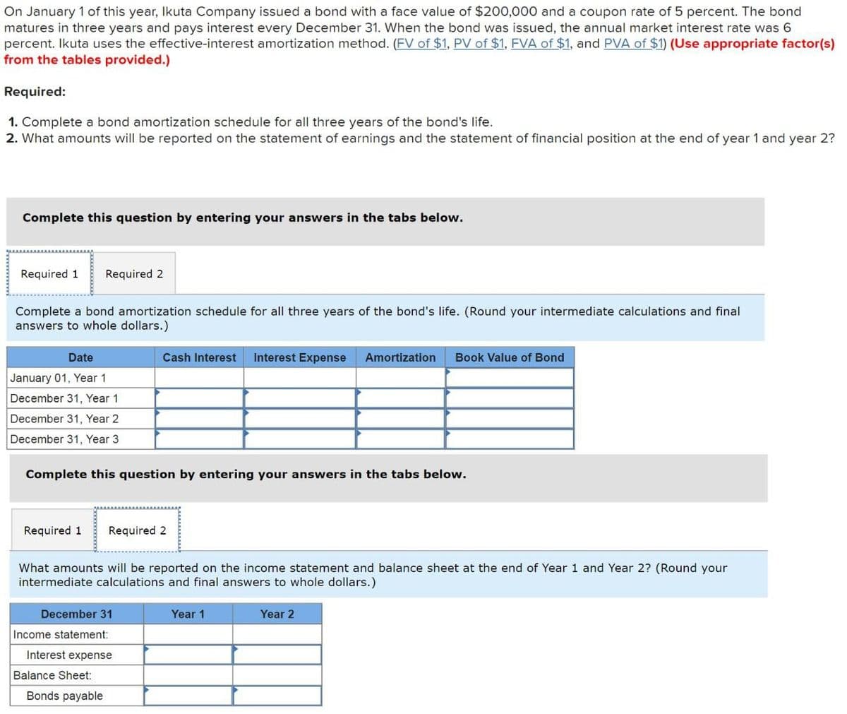 On January 1 of this year, Ikuta Company issued a bond with a face value of $200,000 and a coupon rate of 5 percent. The bond
matures in three years and pays interest every December 31. When the bond was issued, the annual market interest rate was 6
percent. Ikuta uses the effective-interest amortization method. (FV of $1, PV of $1, FVA of $1, and PVA of $1) (Use appropriate factor(s)
from the tables provided.)
Required:
1. Complete a bond amortization schedule for all three years of the bond's life.
2. What amounts will be reported on the statement of earnings and the statement of financial position at the end of year 1 and year 2?
Complete this question by entering your answers in the tabs below.
Required 1 Required 2
Complete a bond amortization schedule for all three years of the bond's life. (Round your intermediate calculations and final
answers to whole dollars.)
Date
January 01, Year 1
December 31, Year 1
December 31, Year 2
Cash Interest Interest Expense Amortization Book Value of Bond
December 31, Year 3
Complete this question by entering your answers in the tabs below.
Required 1
Required 2
What amounts will be reported on the income statement and balance sheet at the end of Year 1 and Year 2? (Round your
intermediate calculations and final answers to whole dollars.)
December 31
Income statement:
Interest expense
Balance Sheet:
Bonds payable
Year 1
Year 2