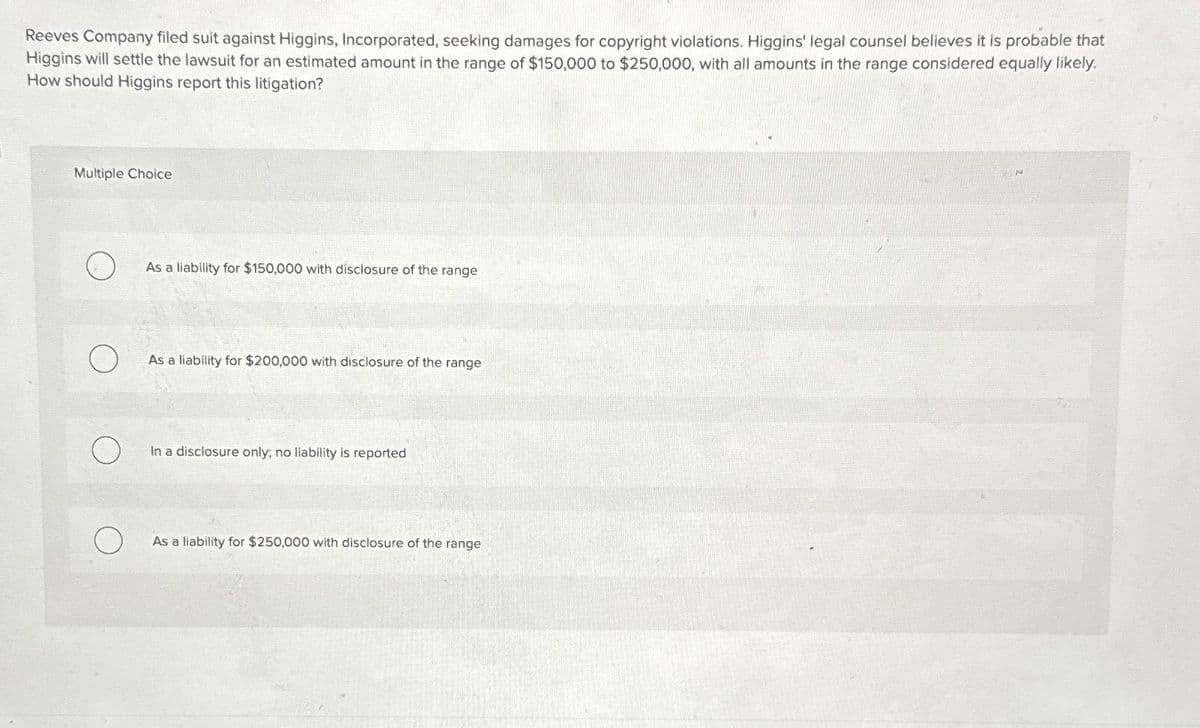 Reeves Company filed suit against Higgins, Incorporated, seeking damages for copyright violations. Higgins' legal counsel believes it is probable that
Higgins will settle the lawsuit for an estimated amount in the range of $150,000 to $250,000, with all amounts in the range considered equally likely.
How should Higgins report this litigation?
Multiple Choice
As a liability for $150,000 with disclosure of the range
As a liability for $200,000 with disclosure of the range
In a disclosure only, no liability is reported
As a liability for $250,000 with disclosure of the range