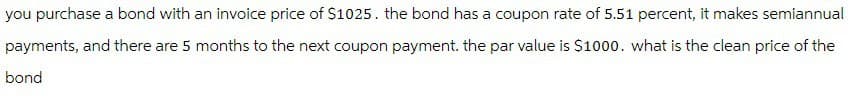 you purchase a bond with an invoice price of $1025. the bond has a coupon rate of 5.51 percent, it makes semiannual
payments, and there are 5 months to the next coupon payment. the par value is $1000. what is the clean price of the
bond