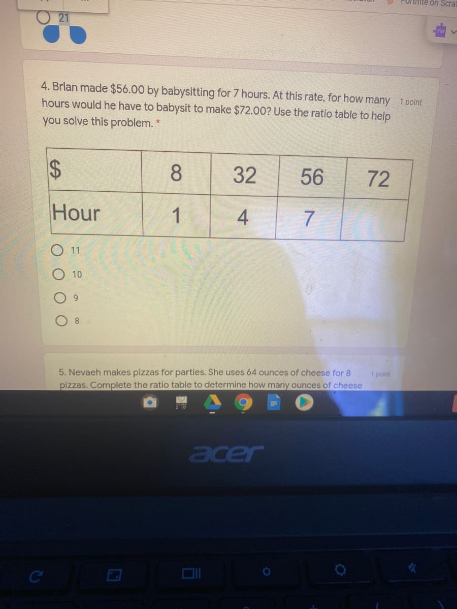 Fortiite on Scrat
21
4. Brian made $56.00 by babysitting for 7 hours. At this rate, for how many 1 point
hours would he have to babysit to make $72.00? Use the ratio table to help
you solve this problem.
24
8.
32
56
72
Hour
1
4
7
11
10
8.
5. Nevaeh makes pizzas for parties. She uses 64 ounces of cheese for 8
pizzas. Complete the ratio table to determine how many ounces of cheese
1 point
acer
C
O OO
