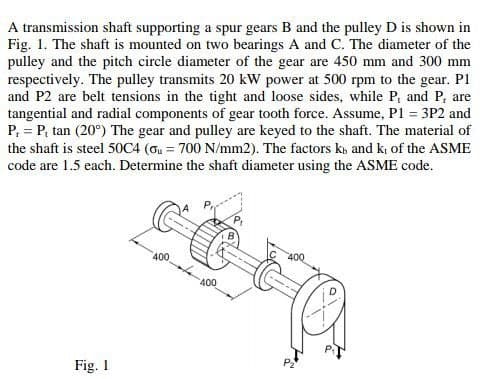 A transmission shaft supporting a spur gears B and the pulley D is shown in
Fig. 1. The shaft is mounted on two bearings A and C. The diameter of the
pulley and the pitch circle diameter of the gear are 450 mm and 300 mm
respectively. The pulley transmits 20 kW power at 500 rpm to the gear. Pl
and P2 are belt tensions in the tight and loose sides, while P, and P, are
tangential and radial components of gear tooth force. Assume, P1 = 3P2 and
P, = P, tan (20°) The gear and pulley are keyed to the shaft. The material of
the shaft is steel 50C4 (ou = 700 N/mm2). The factors k, and k, of the ASME
code are 1.5 each. Determine the shaft diameter using the ASME code.
400
400
400
Fig. 1
