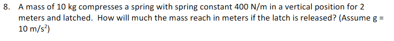 8. A mass of 10 kg compresses a spring with spring constant 400 N/m in a vertical position for 2
meters and latched. How will much the mass reach in meters if the latch is released? (Assume g =
10 m/s?)
