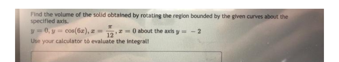 Find the volume of the solid obtained by rotating the region bounded by the given curves about the
specified axis.
T
y = 0, y = cos(6x), x =
x = 0 about the axis y = - 2
12
Use your calculator to evaluate the integral!