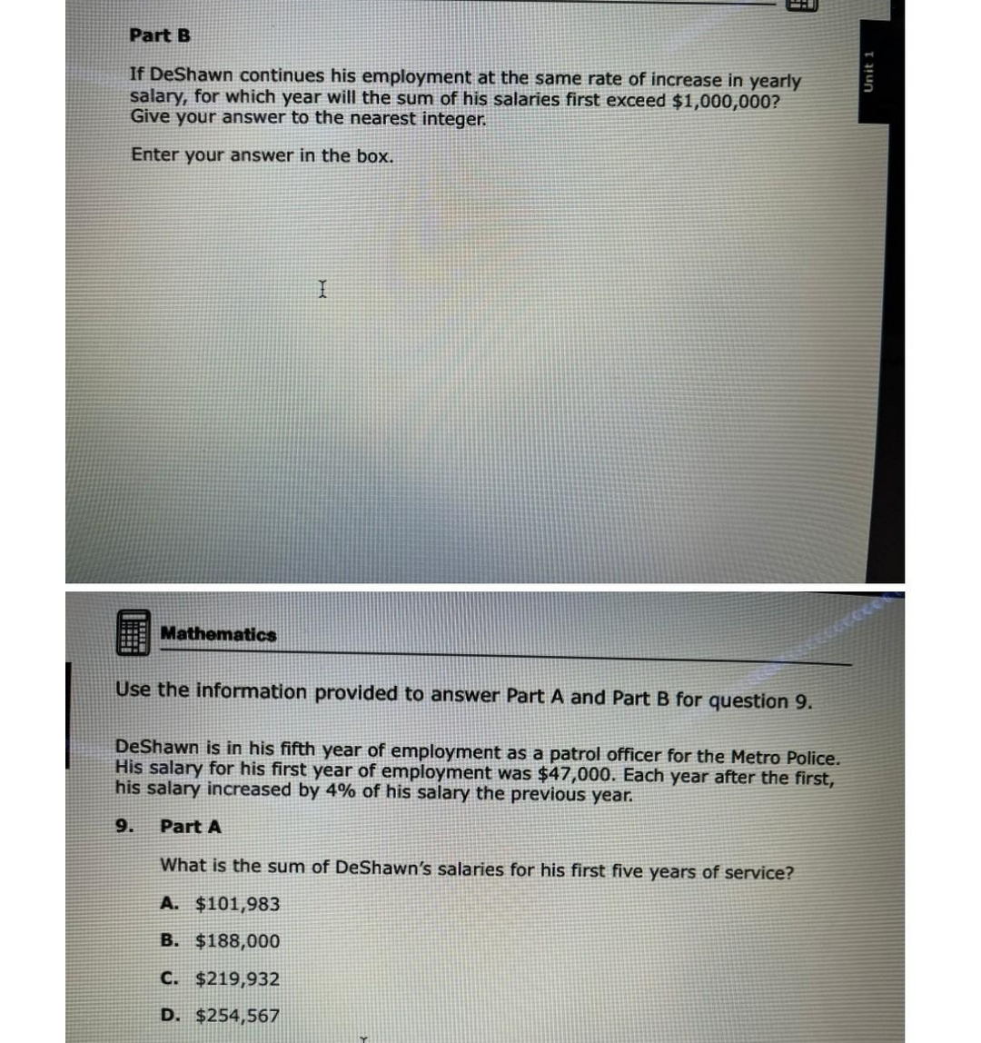 Part B
If DeShawn continues his employment at the same rate of increase in yearly
salary, for which year will the sum of his salaries first exceed $1,000,000?
Give your answer to the nearest integer.
Enter your answer in the box.
Mathematics
E
I
Use the information provided to answer Part A and Part B for question 9.
DeShawn is in his fifth year of employment as a patrol officer for the Metro Police.
His salary for his first year of employment was $47,000. Each year after the first,
his salary increased by 4% of his salary the previous year.
9. Part A
What is the sum of DeShawn's salaries for his first five years of service?
A. $101,983
B. $188,000
C. $219,932
D. $254,567
Unit 1