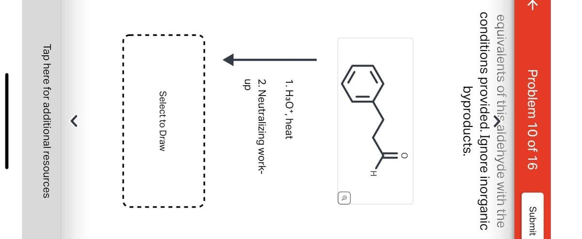 ←
Problem 10 of 16
equivalents of this aldehyde with the
conditions provided. Ignore inorganic
byproducts.
1. H30+, heat
O
Select to Draw
H
2. Neutralizing work-
up
Q
Submit
Tap here for additional resources
I
I
I
I
I