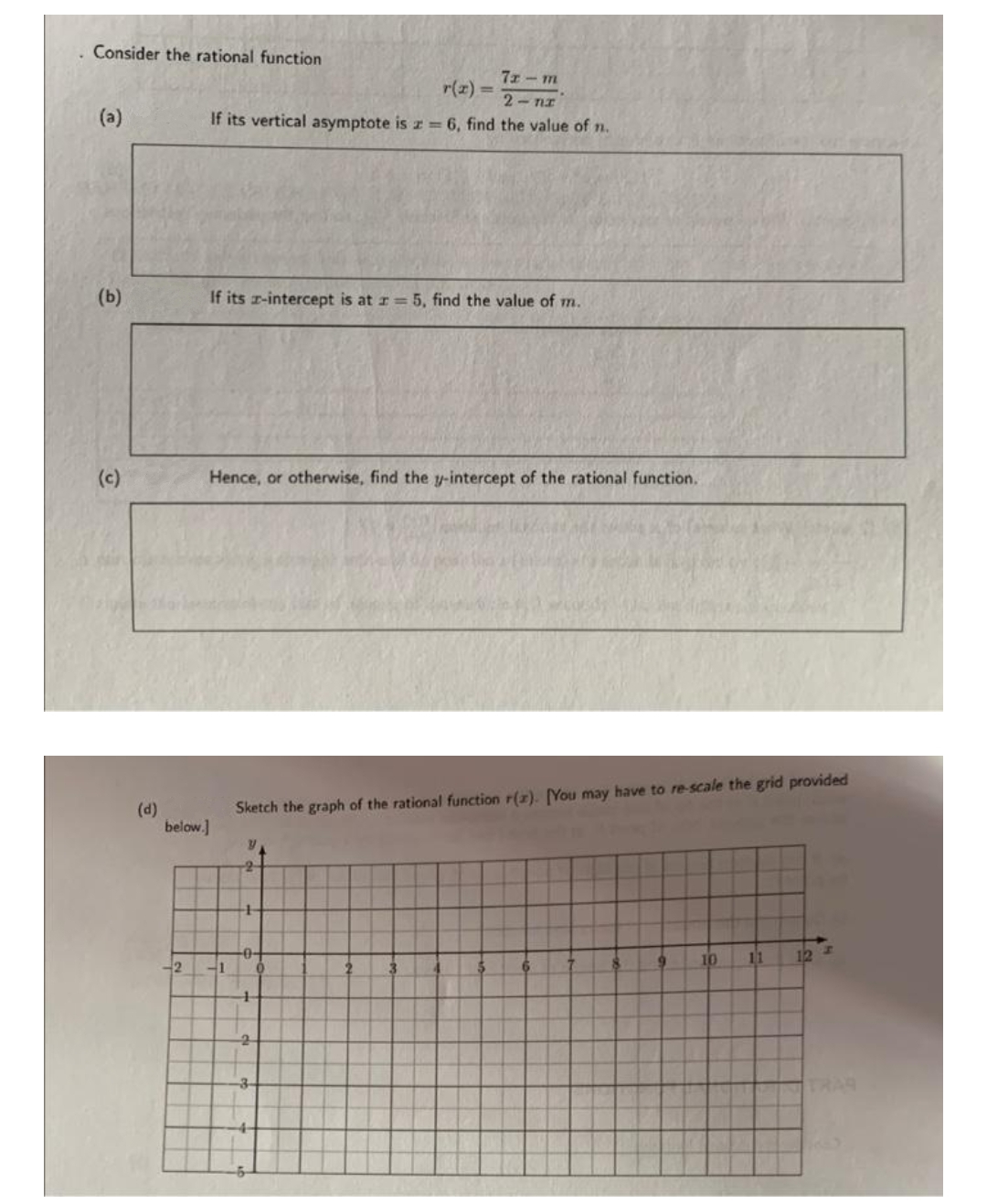 Consider the rational function
(b)
(c)
(d)
below.]
2
7x-m
r(x)=
2-nz
If its vertical asymptote is z = 6, find the value of n.
If its z-intercept is at r= 5, find the value of m.
Hence, or otherwise, find the y-intercept of the rational function.
41
Sketch the graph of the rational function r(z). [You may have to re-scale the grid provided
Y
2
4
+
-0-
0
4
-2
8
10 11 12