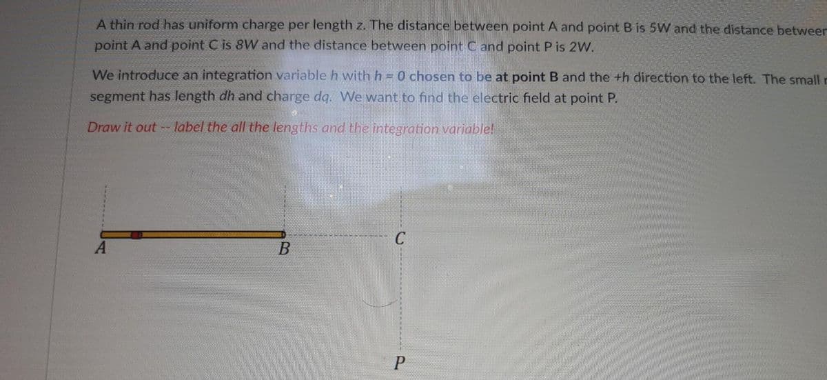 A thin rod has uniform charge per length z. The distance between point A and point B is 5W and the distance betweer
point A and point C is 8W and the distance between point Cand point P is 2W.
We introduce an integration variable h with h = 0 chosen to be at point B and the th direction to the left. The small r
segment has length dh and charge dq. We want to find the electric field at point P.
Draw it out--label the all the lengths and the integration variable!
A
B
C
P