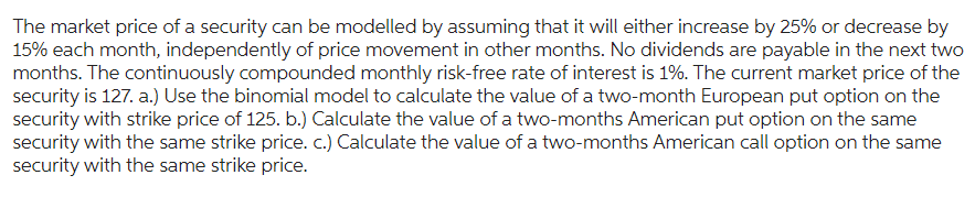 The market price of a security can be modelled by assuming that it will either increase by 25% or decrease by
15% each month, independently of price movement in other months. No dividends are payable in the next two
months. The continuously compounded monthly risk-free rate of interest is 1%. The current market price of the
security is 127. a.) Use the binomial model to calculate the value of a two-month European put option on the
security with strike price of 125. b.) Calculate the value of a two-months American put option on the same
security with the same strike price. c.) Calculate the value of a two-months American call option on the same
security with the same strike price.