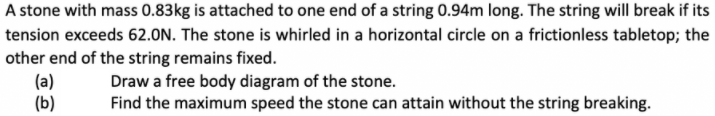 A stone with mass 0.83kg is attached to one end of a string 0.94m long. The string will break if its
tension exceeds 62.ON. The stone is whirled in a horizontal circle on a frictionless tabletop; the
other end of the string remains fixed.
(a)
(b)
Draw a free body diagram of the stone.
Find the maximum speed the stone can attain without the string breaking.
