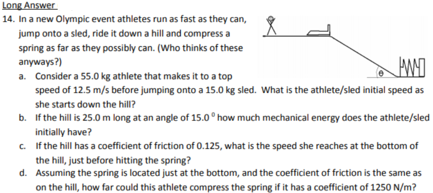 Long Answer
14. In a new Olympic event athletes run as fast as they can,
jump onto a sled, ride it down a hill and compress a
spring as far as they possibly can. (Who thinks of these
anyways?)
a. Consider a 55.0 kg athlete that makes it to a top
speed of 12.5 m/s before jumping onto a 15.0 kg sled. What is the athlete/sled initial speed as
she starts down the hill?
b. If the hill is 25.0 m long at an angle of 15.0 ° how much mechanical energy does the athlete/sled
initially have?
c. If the hill has a coefficient of friction of 0.125, what is the speed she reaches at the bottom of
the hill, just before hitting the spring?
d. Assuming the spring is located just at the bottom, and the coefficient of friction is the same as
on the hill, how far could this athlete compress the spring if it has a coefficient of 1250 N/m?
